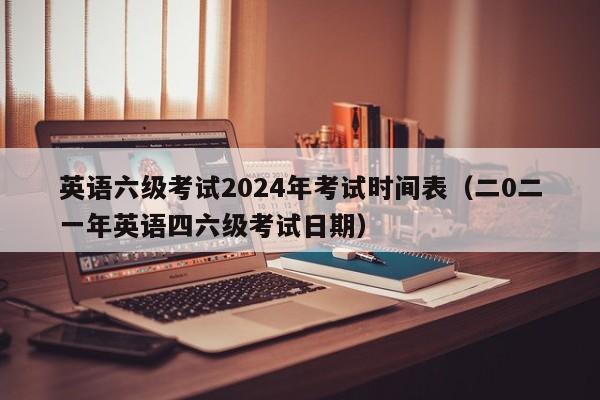 英语六级考试2024年考试时间表(二0二一年英语四六级考试日期)