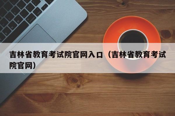 吉林省教育考试院官网入口(吉林省教育考试院官网)