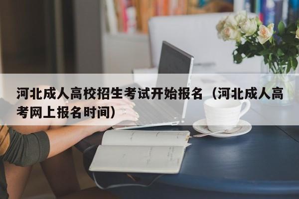 河北成人高校招生考试开始报名(河北成人高考网上报名时间)