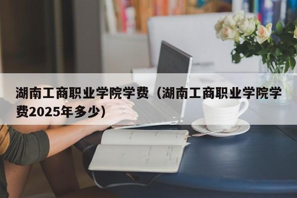湖南工商职业学院学费(湖南工商职业学院学费2025年多少)