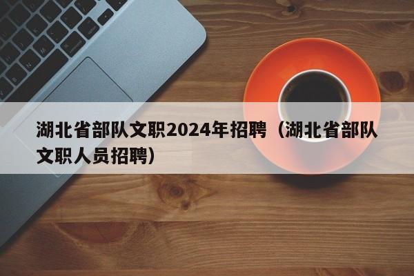 湖北省部队文职2024年招聘(湖北省部队文职人员招聘)