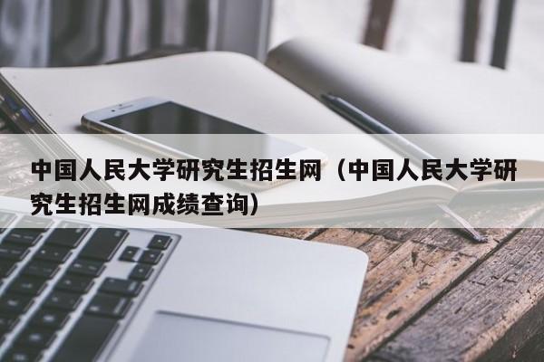 中国人民大学研究生招生网(中国人民大学研究生招生网成绩查询)