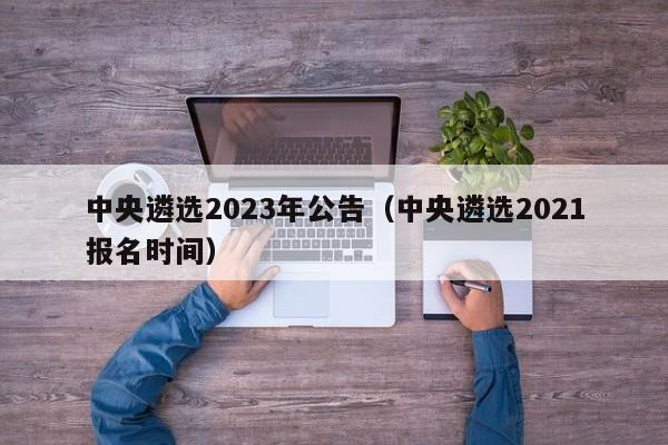 中央遴选2023年公告(中央遴选2021报名时间)