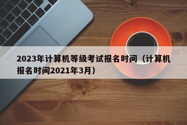 2023年计算机等级考试报名时间(计算机报名时间2021年3月)