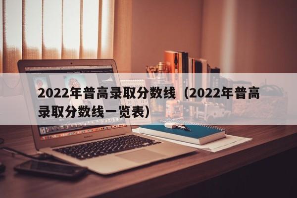 2022年普高录取分数线(2022年普高录取分数线一览表)
