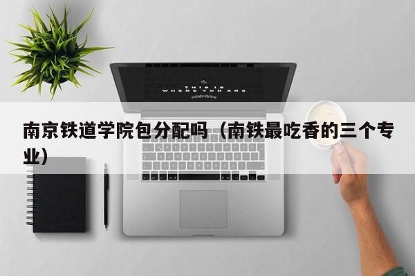 南京铁道学院包分配吗(南铁最吃香的三个专业)