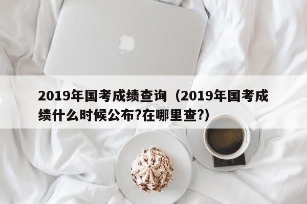 2019年国考成绩查询(2019年国考成绩什么时候公布?在哪里查?)