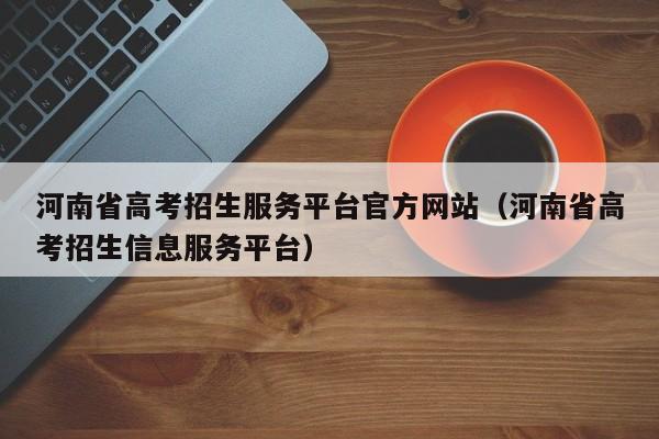 河南省高考招生服务平台官方网站(河南省高考招生信息服务平台)