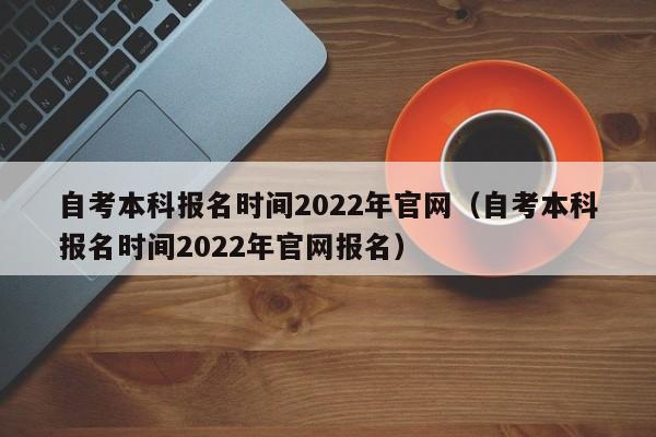 自考本科报名时间2022年官网(自考本科报名时间2022年官网报名)