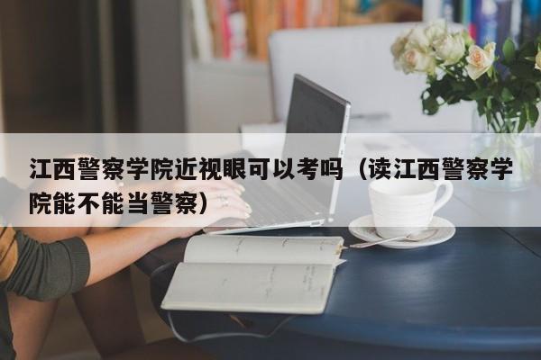 江西警察学院近视眼可以考吗(读江西警察学院能不能当警察)