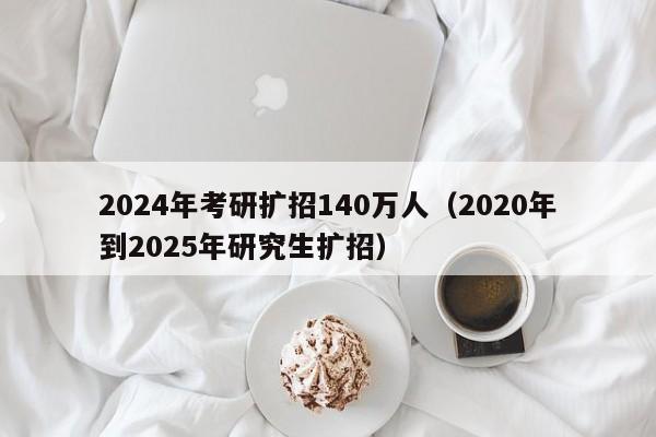 2024年考研扩招140万人(2020年到2025年研究生扩招)
