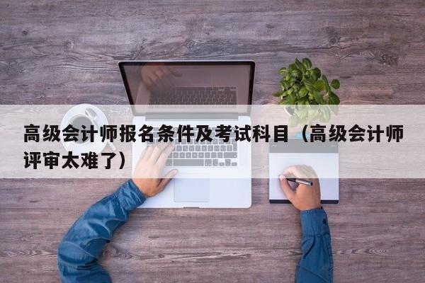高级会计师报名条件及考试科目(高级会计师评审太难了)