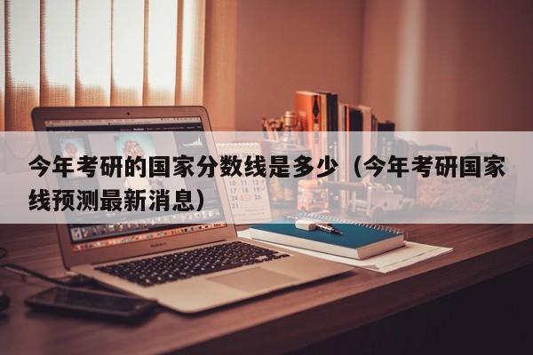 今年考研的国家分数线是多少(今年考研国家线预测最新消息)