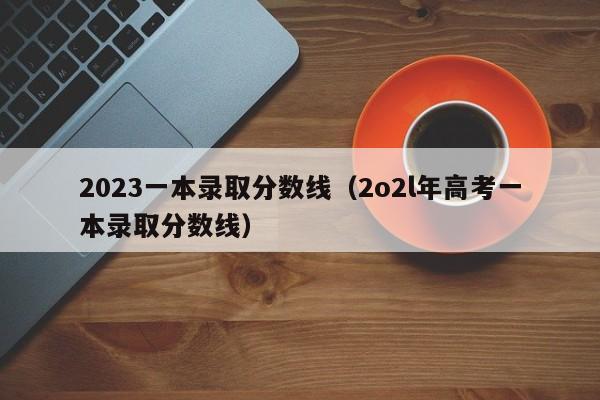 2023一本录取分数线(2o2l年高考一本录取分数线)