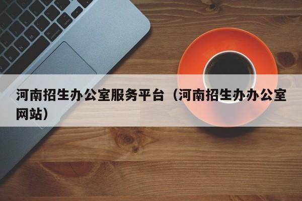 河南招生办公室服务平台(河南招生办办公室网站)