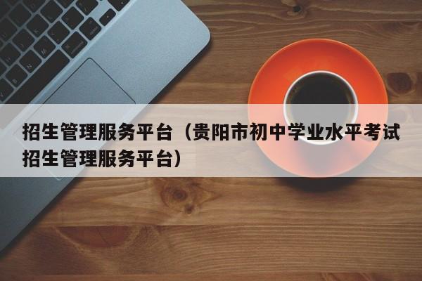 招生管理服务平台(贵阳市初中学业水平考试招生管理服务平台)