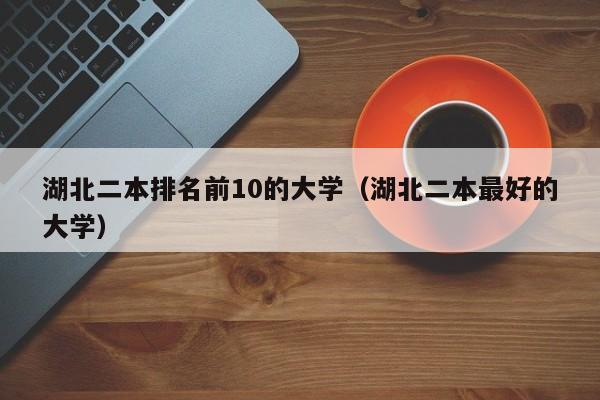 湖北二本排名前10的大学(湖北二本最好的大学)