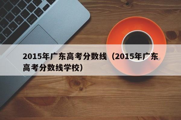 2015年广东高考分数线(2015年广东高考分数线学校)