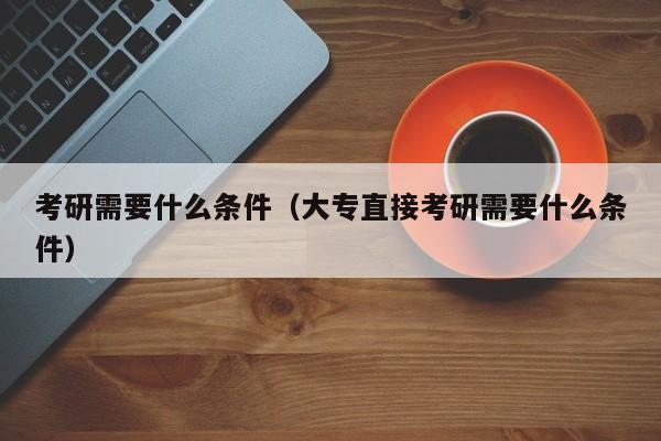 考研需要什么条件(大专直接考研需要什么条件)