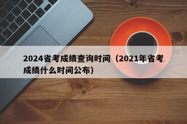2024省考成绩查询时间(2021年省考成绩什么时间公布)