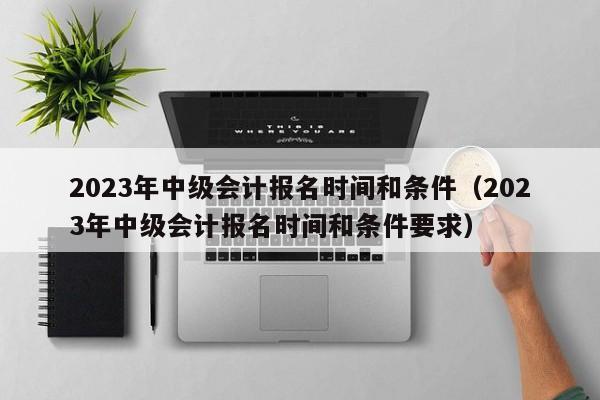 2023年中级会计报名时间和条件(2023年中级会计报名时间和条件要求)