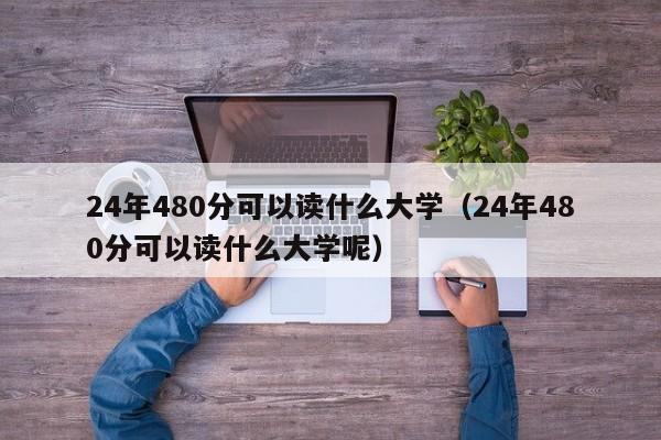 24年480分可以读什么大学(24年480分可以读什么大学呢)