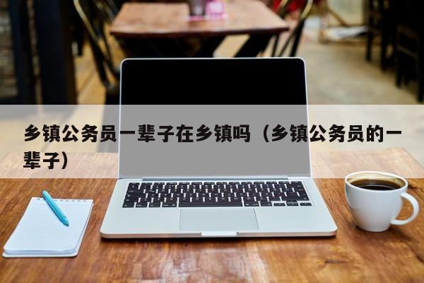 乡镇公务员一辈子在乡镇吗(乡镇公务员的一辈子)
