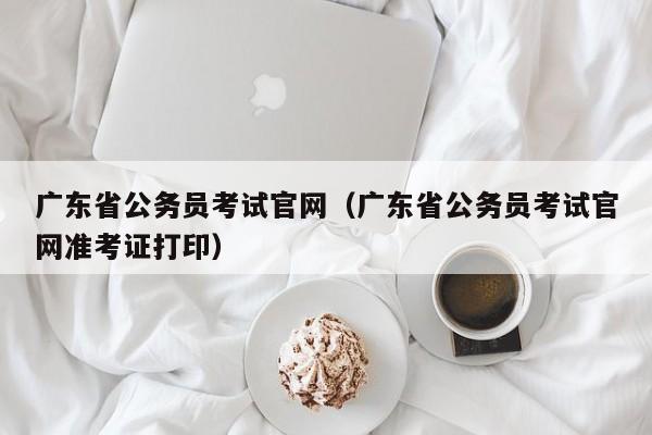 广东省公务员考试官网(广东省公务员考试官网准考证打印)