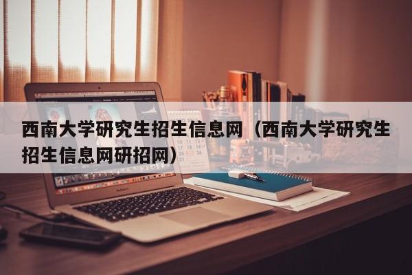 西南大学研究生招生信息网(西南大学研究生招生信息网研招网)