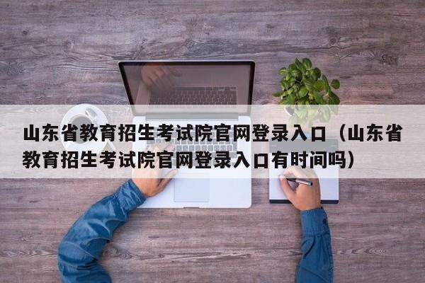 山东省教育招生考试院官网登录入口(山东省教育招生考试院官网登录入口有时间吗)