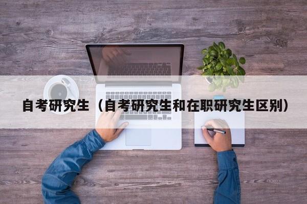 自考研究生(自考研究生和在职研究生区别)