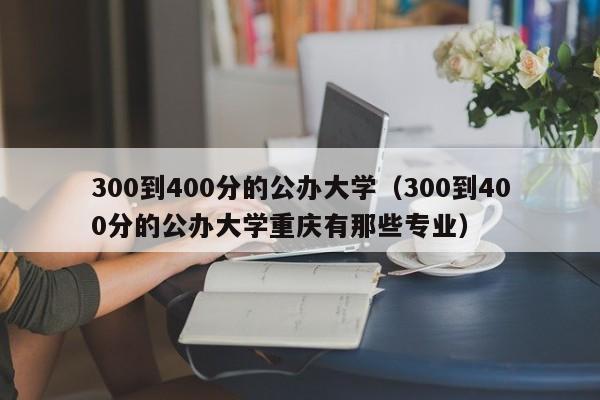300到400分的公办大学(300到400分的公办大学重庆有那些专业)