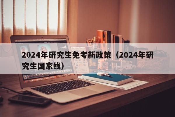 2024年研究生免考新政策(2024年研究生国家线)