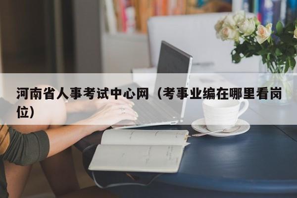 河南省人事考试中心网(考事业编在哪里看岗位)