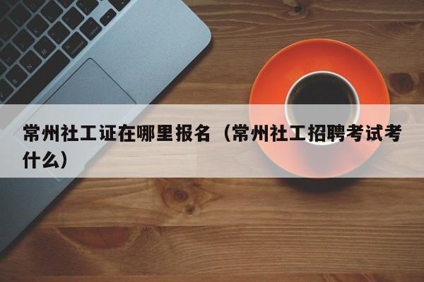 常州社工证在哪里报名(常州社工招聘考试考什么)