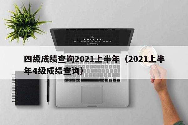 四级成绩查询2021上半年(2021上半年4级成绩查询)