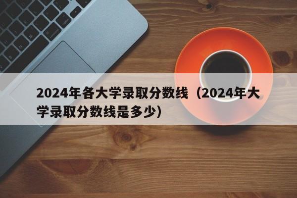 2024年各大学录取分数线(2024年大学录取分数线是多少)