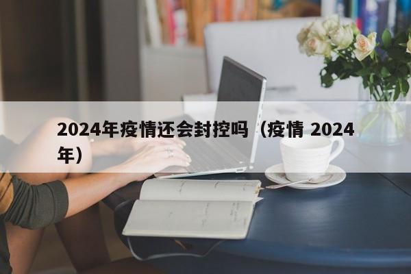 2024年疫情还会封控吗(疫情 2024年)