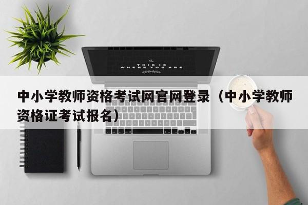 中小学教师资格考试网官网登录(中小学教师资格证考试报名)