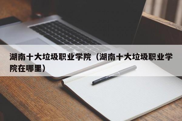 湖南十大垃圾职业学院(湖南十大垃圾职业学院在哪里)