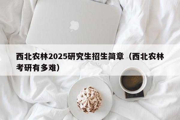 西北农林2025研究生招生简章(西北农林考研有多难)