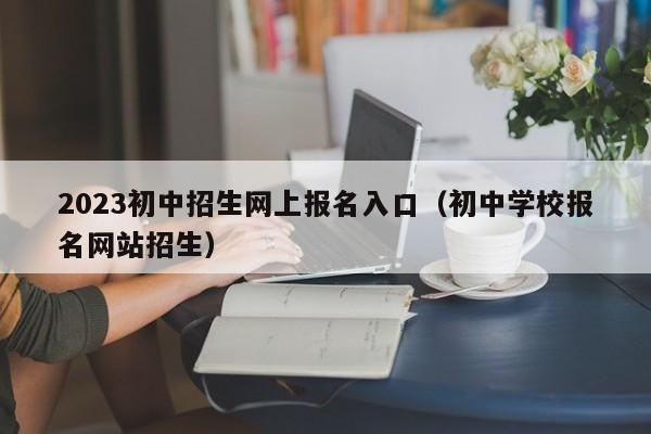 2023初中招生网上报名入口(初中学校报名网站招生)