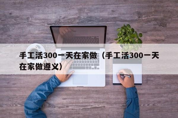 手工活300一天在家做(手工活300一天在家做遵义)