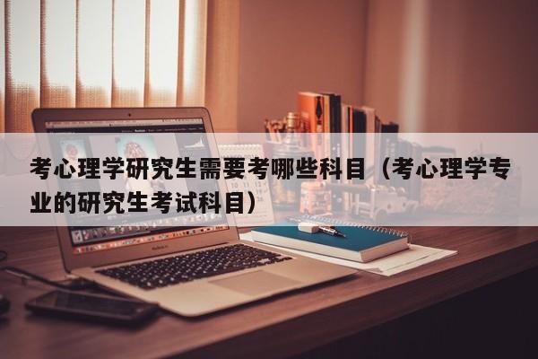 考心理学研究生需要考哪些科目(考心理学专业的研究生考试科目)