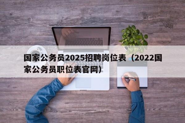 国家公务员2025招聘岗位表(2022国家公务员职位表官网)