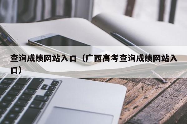查询成绩网站入口(广西高考查询成绩网站入口)
