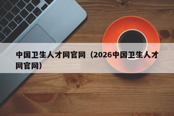 中国卫生人才网官网(2026中国卫生人才网官网)