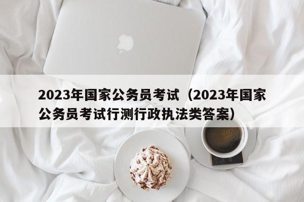 2023年国家公务员考试(2023年国家公务员考试行测行政执法类答案)