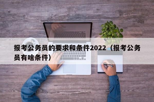 报考公务员的要求和条件2022(报考公务员有啥条件)