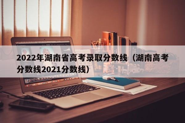 2022年湖南省高考录取分数线(湖南高考分数线2021分数线)